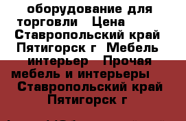 оборудование для торговли › Цена ­ 100 - Ставропольский край, Пятигорск г. Мебель, интерьер » Прочая мебель и интерьеры   . Ставропольский край,Пятигорск г.